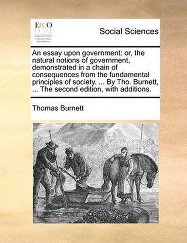 Cover image for An Essay Upon Government: Or, the Natural Notions of Government, Demonstrated in a Chain of Consequences from the Fundamental Principles of Society. ... by Tho. Burnett, ... the Second Edition, with Additions.