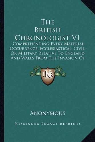 Cover image for The British Chronologist V1: Comprehending Every Material Occurrence, Ecclesiastical, Civil, or Military Relative to England and Wales from the Invasion of the Romans to the Present Time