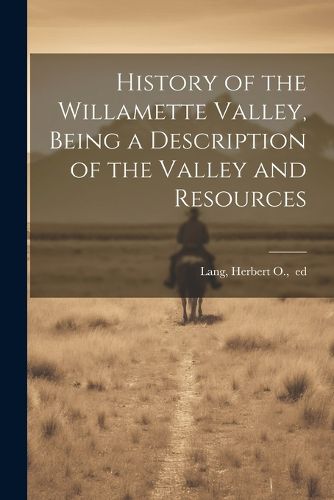 Cover image for History of the Willamette Valley, Being a Description of the Valley and Resources