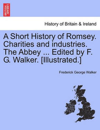 Cover image for A Short History of Romsey. Charities and Industries. the Abbey ... Edited by F. G. Walker. [Illustrated.]