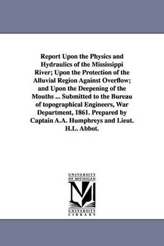 Cover image for Report Upon the Physics and Hydraulics of the Mississippi River; Upon the Protection of the Alluvial Region Against Overflow; and Upon the Deepening of the Mouths ... Submitted to the Bureau of topographical Engineers, War Department, 1861. Prepared by Cap