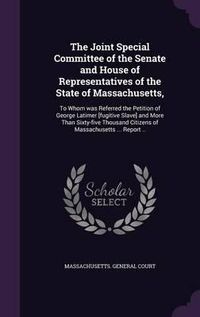 Cover image for The Joint Special Committee of the Senate and House of Representatives of the State of Massachusetts,: To Whom Was Referred the Petition of George Latimer [Fugitive Slave] and More Than Sixty-Five Thousand Citizens of Massachusetts ... Report ..