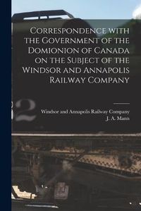 Cover image for Correspondence With the Government of the Domionion of Canada on the Subject of the Windsor and Annapolis Railway Company [microform]