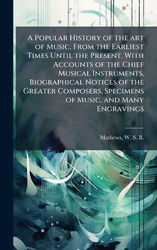 Cover image for A Popular History of the art of Music, From the Earliest Times Until the Present. With Accounts of the Chief Musical Instruments, Biographical Notices of the Greater Composers, Specimens of Music, and Many Engravings
