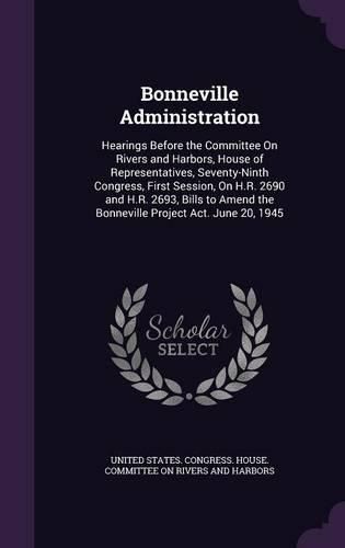 Cover image for Bonneville Administration: Hearings Before the Committee on Rivers and Harbors, House of Representatives, Seventy-Ninth Congress, First Session, on H.R. 2690 and H.R. 2693, Bills to Amend the Bonneville Project ACT. June 20, 1945
