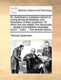 Cover image for Dr. Sydenham's Compleat Method of Curing Almost All Diseases, and Description of Their Symptoms. to Which Are Now Added, Five Discourses ... Abridg'd and Faithfully Translated Out of ... Latin. ... the Seventh Edition.