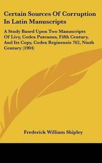 Cover image for Certain Sources of Corruption in Latin Manuscripts: A Study Based Upon Two Manuscripts of Livy, Codex Puteanus, Fifth Century, and Its Copy, Codex Reginensis 762, Ninth Century (1904)