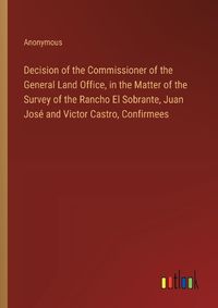 Cover image for Decision of the Commissioner of the General Land Office, in the Matter of the Survey of the Rancho El Sobrante, Juan Jose and Victor Castro, Confirmees