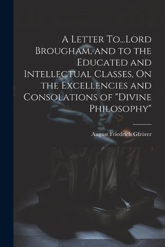 Cover image for A Letter To...Lord Brougham, and to the Educated and Intellectual Classes, On the Excellencies and Consolations of "Divine Philosophy"