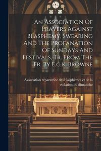 Cover image for An Association Of Prayers Against Blasphemy, Swearing And The Profanation Of Sundays And Festivals, Tr. From The Fr. By E.g.k. Browne