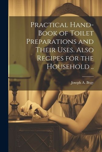 Cover image for Practical Hand-book of Toilet Preparations and Their Uses. Also Recipes for the Household ..
