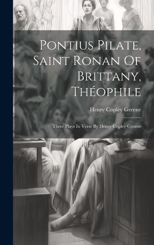 Cover image for Pontius Pilate, Saint Ronan Of Brittany, Theophile; Three Plays In Verse By Henry Copley Greene