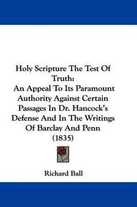 Cover image for Holy Scripture The Test Of Truth: An Appeal To Its Paramount Authority Against Certain Passages In Dr. Hancock's Defense And In The Writings Of Barclay And Penn (1835)