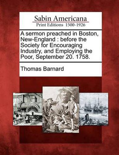 A Sermon Preached in Boston, New-England: Before the Society for Encouraging Industry, and Employing the Poor, September 20. 1758.