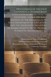 Cover image for Proceedings of the State Conference on Immigrant Education in Massachusetts Industries. Under the Joint Auspices of the Massachusetts State Department of Education and the Associated Industries of Massachusetts. Hotel Pilgrim, Plymouth, Massachusetts, ...