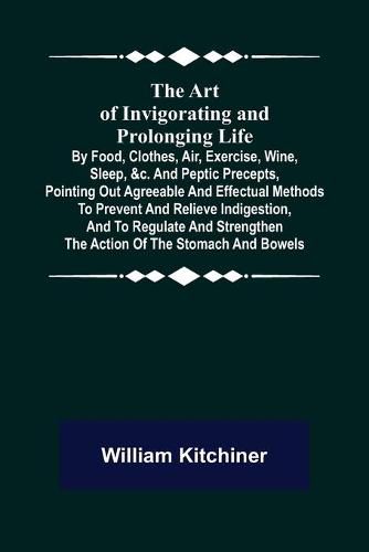 The Art of Invigorating and Prolonging Life; By Food, Clothes, Air, Exercise, Wine, Sleep, &c. and Peptic Precepts, Pointing Out Agreeable and Effectual Methods to Prevent and Relieve Indigestion, and to Regulate and Strengthen the Action of the Stomach and Bo