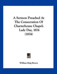 Cover image for A Sermon Preached at the Consecration of Charterhouse Chapel: Lady Day, 1874 (1874)