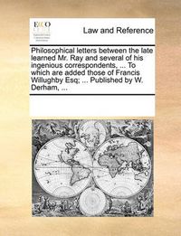 Cover image for Philosophical Letters Between the Late Learned Mr. Ray and Several of His Ingenious Correspondents, ... to Which Are Added Those of Francis Willughby Esq; ... Published by W. Derham, ...