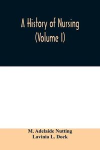 Cover image for A history of nursing; the evolution of nursing systems from the earliest times to the foundation of the first English and American training schools for nurses (Volume I)