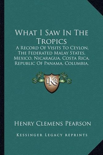 Cover image for What I Saw in the Tropics: A Record of Visits to Ceylon, the Federated Malay States, Mexico, Nicaragua, Costa Rica, Republic of Panama, Columbia, Jamaica, Hawaii (1906)