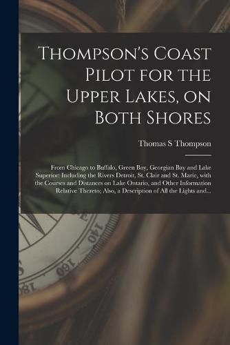 Thompson's Coast Pilot for the Upper Lakes, on Both Shores [microform]: From Chicago to Buffalo, Green Bay, Georgian Bay and Lake Superior: Including the Rivers Detroit, St. Clair and St. Marie, With the Courses and Distances on Lake Ontario, And...