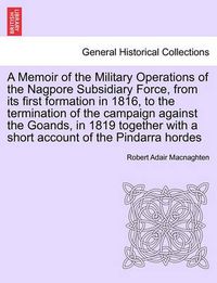 Cover image for A Memoir of the Military Operations of the Nagpore Subsidiary Force, from Its First Formation in 1816, to the Termination of the Campaign Against the Goands, in 1819 Together with a Short Account of the Pindarra Hordes