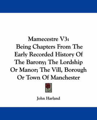 Cover image for Mamecestre V3: Being Chapters from the Early Recorded History of the Barony; The Lordship or Manor; The VILL, Borough or Town of Manchester