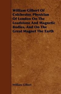 Cover image for William Gilbert Of Colchester, Physician Of London On The Loadstone And Magnetic Bodies, And On The Great Magnet The Earth