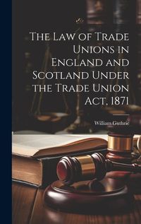 Cover image for The Law of Trade Unions in England and Scotland Under the Trade Union Act, 1871