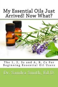 Cover image for My Essential Oils Just Arrived! Now What?: The 1, 2, 3s and A, B, Cs For Beginning Essential Oil Users