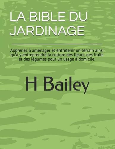 Cover image for La Bible Du Jardinage: Apprenez a amenager et entretenir un terrain ainsi qu'a y entreprendre la culture des fleurs, des fruits et des legumes pour un usage a domicile.