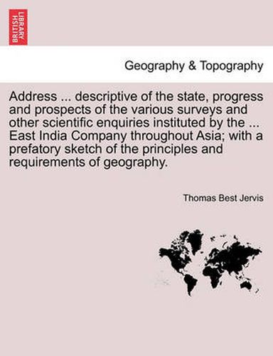 Cover image for Address ... Descriptive of the State, Progress and Prospects of the Various Surveys and Other Scientific Enquiries Instituted by the ... East India Company Throughout Asia; With a Prefatory Sketch of the Principles and Requirements of Geography.