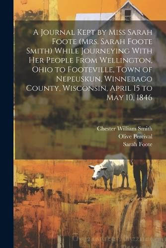 Cover image for A Journal Kept by Miss Sarah Foote (Mrs. Sarah Foote Smith) While Journeying With her People From Wellington, Ohio to Footeville, Town of Nepeuskun, Winnebago County, Wisconsin, April 15 to May 10, 1846