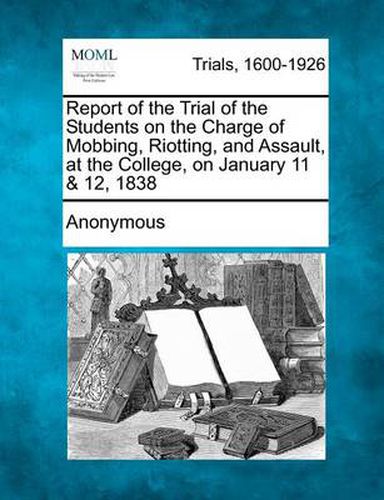 Cover image for Report of the Trial of the Students on the Charge of Mobbing, Riotting, and Assault, at the College, on January 11 & 12, 1838