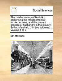 Cover image for The Rural Economy of Norfolk: Comprising the Management of Landed Estates, and the Present Practice of Husbandry in That County. by Mr. Marshall, ... in Two Volumes. ... Volume 1 of 2