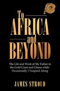 Cover image for To Africa and Beyond: The Life and Work of My Father in the Gold Coast and Ghana While Occasionally I Traipsed Along