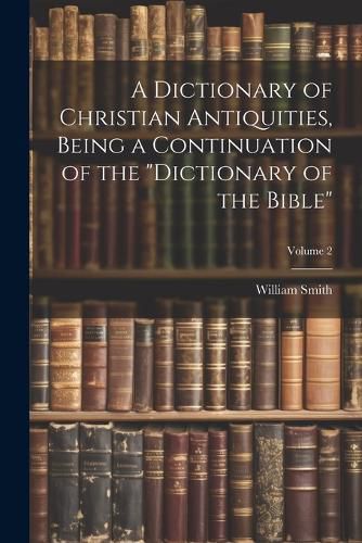 Cover image for A Dictionary of Christian Antiquities, Being a Continuation of the "Dictionary of the Bible"; Volume 2