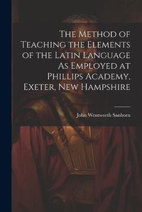 Cover image for The Method of Teaching the Elements of the Latin Language As Employed at Phillips Academy, Exeter, New Hampshire