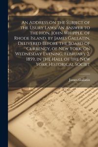 Cover image for An Address on the Subject of the Usury Laws. An Answer to the Hon. John Whipple, of Rhode Island, by James Gallatin, Delivered Before the Board of Currency, of New York, on Wednesday Evening, February 2, 1859, in the Hall of the New York Historical Societ