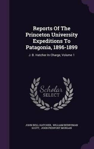 Reports of the Princeton University Expeditions to Patagonia, 1896-1899: J. B. Hatcher in Charge, Volume 1