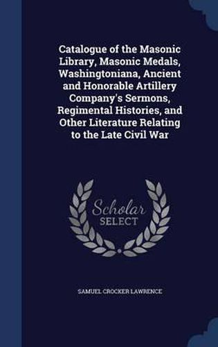 Cover image for Catalogue of the Masonic Library, Masonic Medals, Washingtoniana, Ancient and Honorable Artillery Company's Sermons, Regimental Histories, and Other Literature Relating to the Late Civil War