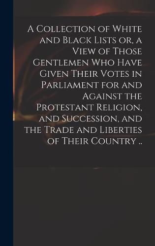 Cover image for A Collection of White and Black Lists or, a View of Those Gentlemen Who Have Given Their Votes in Parliament for and Against the Protestant Religion, and Succession, and the Trade and Liberties of Their Country ..