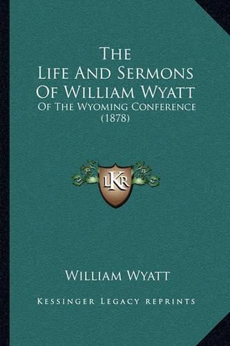 Cover image for The Life and Sermons of William Wyatt the Life and Sermons of William Wyatt: Of the Wyoming Conference (1878) of the Wyoming Conference (1878)