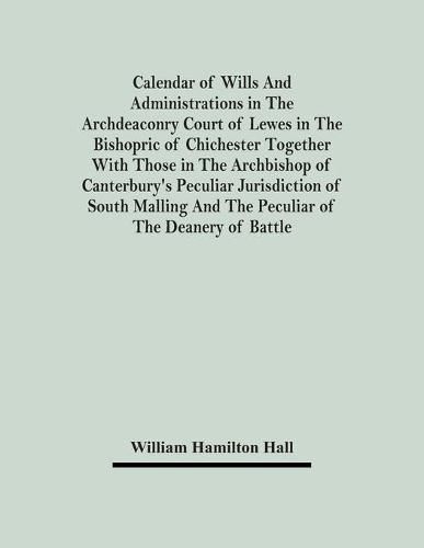 Cover image for Calendar Of Wills And Administrations In The Archdeaconry Court Of Lewes In The Bishopric Of Chichester Together With Those In The Archbishop Of Canterbury's Peculiar Jurisdiction Of South Malling And The Peculiar Of The Deanery Of Battle