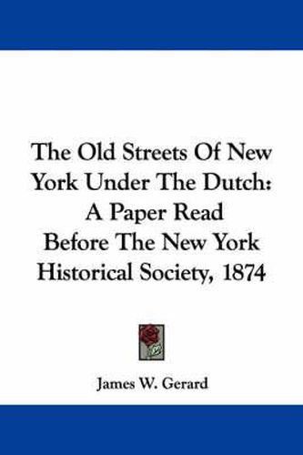 Cover image for The Old Streets of New York Under the Dutch: A Paper Read Before the New York Historical Society, 1874