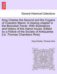 Cover image for King Charles the Second and the Cogans of Coaxdon Manor. a Missing Chapter in the Boscobel Tracts. with Illustrations and History of the Manor House. Edited by a Fellow of the Society of Antiquaries [I.E. Thomas Chambers Hine].