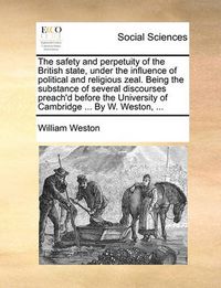 Cover image for The Safety and Perpetuity of the British State, Under the Influence of Political and Religious Zeal. Being the Substance of Several Discourses Preach'd Before the University of Cambridge ... by W. Weston, ...