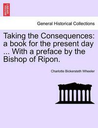 Cover image for Taking the Consequences: A Book for the Present Day ... with a Preface by the Bishop of Ripon.