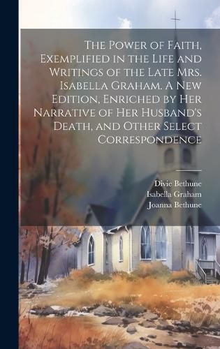 Cover image for The Power of Faith, Exemplified in the Life and Writings of the Late Mrs. Isabella Graham. A New Edition, Enriched by Her Narrative of Her Husband's Death, and Other Select Correspondence
