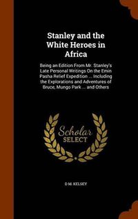 Cover image for Stanley and the White Heroes in Africa: Being an Edition from Mr. Stanley's Late Personal Writings on the Emin Pasha Relief Expedition ... Including the Explorations and Adventures of Bruce, Mungo Park ... and Others